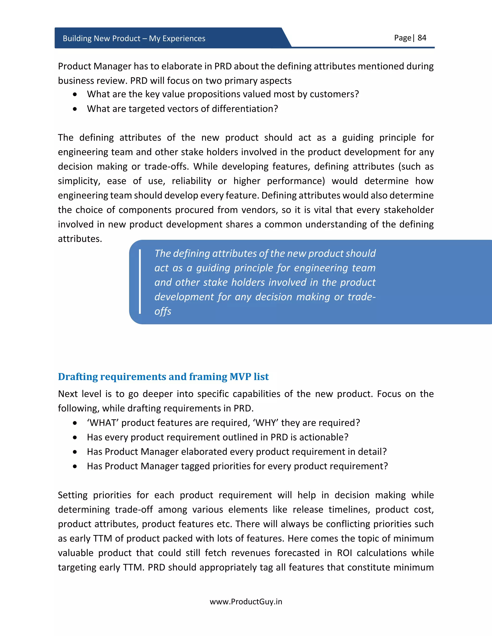 Page| 84
www.ProductGuy.in
Building New Product – My Experiences
 How can the technology mature? Can affordability and maturity of the technology
be good enough factors for adoption of the technology in B2C space?
 What would be the appropriate use of virtual reality that can attract a mass
market?
 In which segments, would there be demand for VR devices? Existences of what
business drivers would cause the demand for virtual reality products in those
market segments (particularly B2B)
I did a similar analysis for an earlier example that I picked to draw the threat matrix. We
analyzed what stops customers from adopting virtualization in service provider networks.
We drew following observations that prevent the adoption of virtualization in service
provider networks. Below observations, reflect scenario as in 2013 and not as of today.
1. Lack of use-cases
2. Inability of virtualized products to meet performance requirements of customers
3. Lack of products to orchestrate, manage and load balance the traffic to virtualized
instances and
4. Lack of clear and tangible advantage over HW appliances
We later analyzed the presence of what factors would allow bridging of above gaps to
increase adoption of virtualization in service provider networks. We did analyze that (3)
cannot hold ground. When there are even remote signs of customers adopting virtualized
products, companies building products to perform (3) will automatically mushroom. The
primary aspect that was blocking adoption was performance. Without improvements in
performance, which will eventually lead to doing more processing on a single core of CPU,
it is tough to match performance requirements of customers. Conceptualizing use-cases
require a discovery process along with customers to understand their business
environments and challenges that virtualization can tackle. To do so, there is a need for a
tangible product. Without anything tangible, a mere whiteboard discussion will not yield
results. Therefore, we attempted to create an MVP version of virtualized product (i.e. a
software appliance running within a virtualized environment). The existence of a real
product can help articulate value while allowing customers to experiment with the
product to derive real use-cases.
Let us look at another scenario – There is demand for luxury cars in China with a higher
growth rate in next 5 years.
 