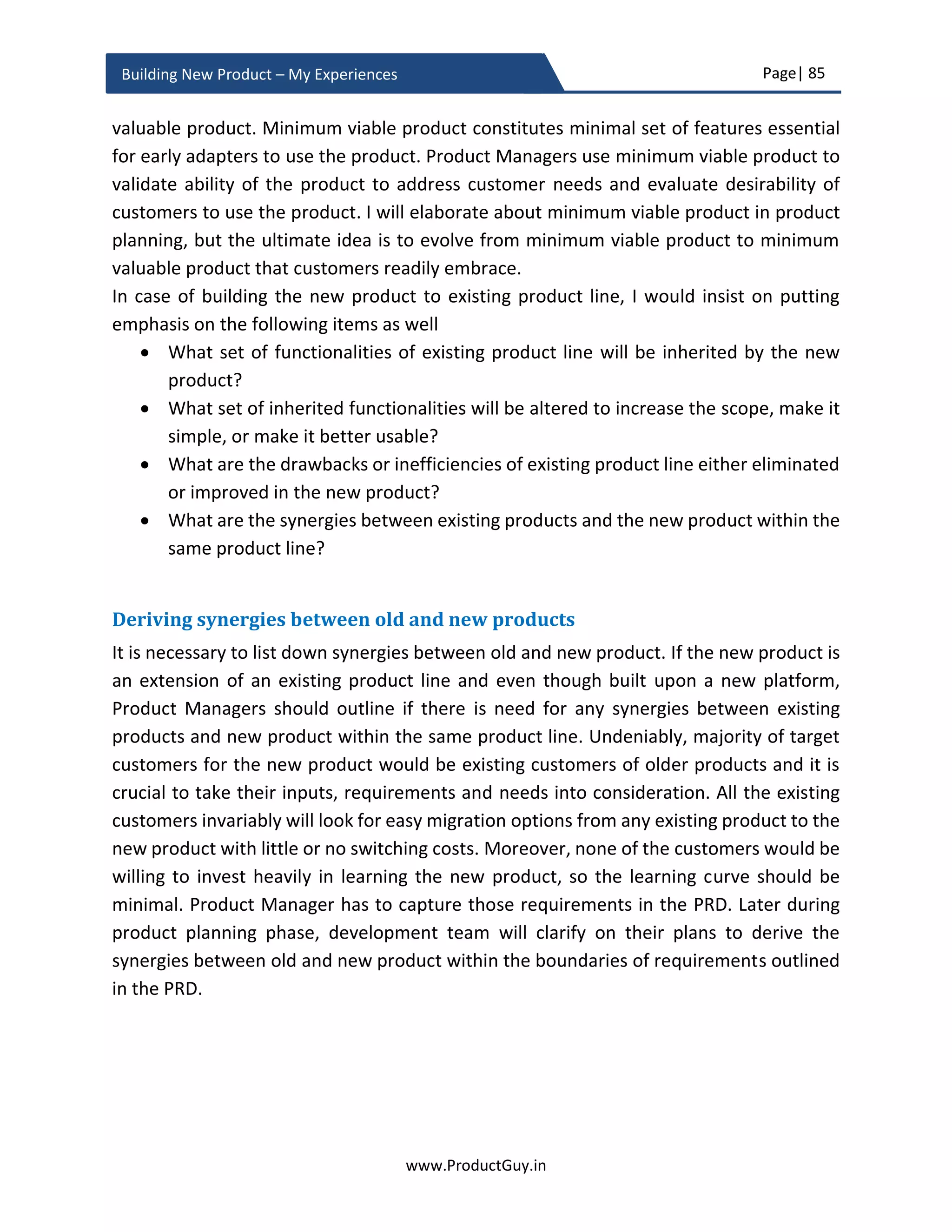 Page| 85
www.ProductGuy.in
Building New Product – My Experiences
 Why do we foresee an increase in demand for high-end cars in next 5 years?
Probably increase in per-capita income or emergence of new breed of customers
into higher income group
 Why do we foresee that the per-capita income will go higher? Probably change in
economic policies will spur growth and increase in high net worth individuals
 Why do we foresee that the economic policies will spur growth? Probably new
policy change of government to create investments in infrastructure and increase
in exports through manufacturing
Even though analyst will outline when technologies such as Big Data, IoT, Self-Driving
Cars, Virtual Reality etc. would reach mainstream marketing, Product Manager should
independently assess how those technologies will attain mainstream and in which market
segments will they achieve mainstream. The idea is to assess what factors would make
the technology affordable and usable, which segments would contribute to demand of
those technologies. Accordingly, Product Managers can evolve their products to capture
a majority of the predicted growth. Product Manager should always be inquisitive and
curious constantly asking ‘WHY?’ with insatiable quest to unravel the enigmatic future of
markets, technologies, and customers.
The ultimate goal is to create a mental map of all possibilities of future and then identify
the factors that determine the likely occurrence of each of those possibilities. The biggest
responsibility for Product Manager is the ability of narrowing down the possibilities to
just one future that is most likely to occur based on the identification of corresponding
causal factors that is highly likely to occur. The fundamental idea is that we should not
leave anything for chance.
Product Manager should always be inquisitive
and curious constantly asking ‘WHY?’ with
insatiable quest to unravel the enigmatic future
of markets, technologies and customers
 