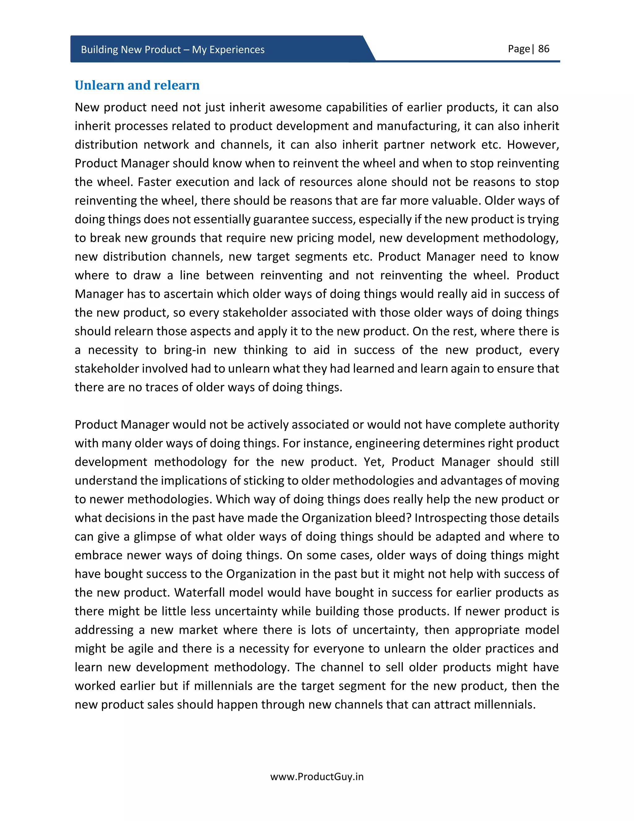 Page| 86
www.ProductGuy.in
Building New Product – My Experiences
Discovering needs – Drafting PRD
After the approval of new product development, Product Manager should embark on next
steps to discover needs, convert needs into requirements and finally draft detailed
product requirements in the form of PRD (Product Requirements Document). PRD should
start with justification for the new product – So borrow relevant details from the business
case.
 Why customers need the new product?
 What are the top customer needs to be addressed by the new product?
 Why is it now the right time to build the new product?
In addition, it is very vital to elaborate on the below items in the PRD
 How do customers’ needs evolve?
 How do technologies evolve?
 How do markets evolve?
 Who are customers of tomorrow?
 What are customer needs of tomorrow?
Responses to above queries would facilitate Product Manager to outline a broader set of
requirements for the new product architecture. Product Manager should be aware of the
new product architecture and should play a key role in finalizing and approving the new
product architecture. While architect team would formulate product architecture,
Product Manager should act as a guiding force in formulating product architecture in
accordance with how technologies evolve, how markets evolve, and how customers’
needs or their behaviors evolve or new need emerges etc.
Purpose of the new product – The underlying belief
PRD apart from providing a justification for building the new product should clearly
articulate the purpose of the new product – what is the single most important purpose
both from the perspective of customers and Organization that the new product is
intending to accomplish. The PRD should outline the foundation that defines what the
new product stands for, the purpose behind the new product and the objective of the
new product. The foundation should create a perimeter or a boundary that acts as an
overarching principle or tenet that governs how engineering team should build the new
Very critical to laying
foundation for a flexible
product architecture or
platform
 