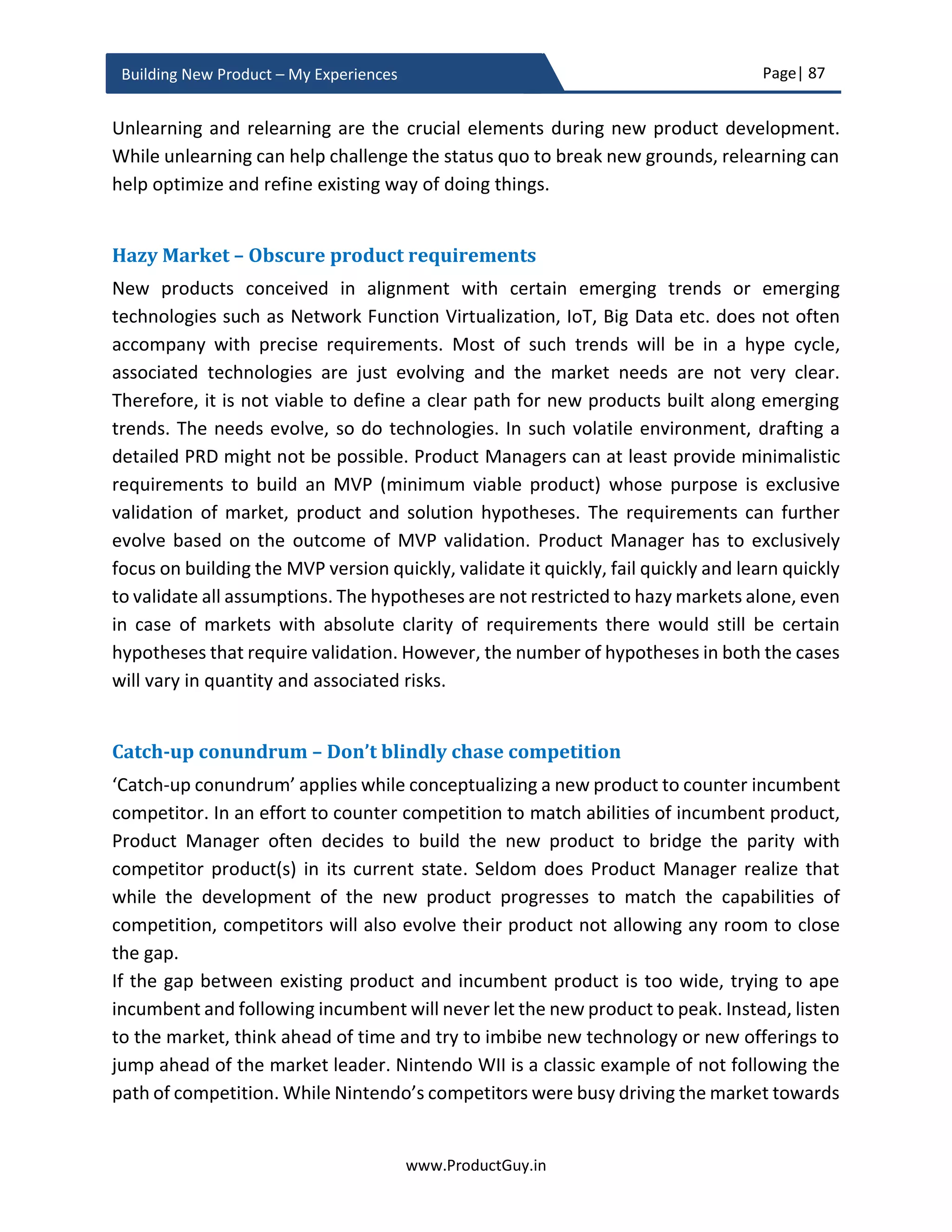 Page| 87
www.ProductGuy.in
Building New Product – My Experiences
product. The previous section of this eBook has articulated in detail the foundation that
defines the belief and purpose of the new product.
Requirement vs Need
In the entire eBook, I had interchangeably used both the terms ‘requirement’ and ‘need’.
It is appropriate to differentiate a need from a requirement, so my readers can get a
better perspective when I refer to either ‘requirement’ or ‘need’.
Need – A need is any customer business challenge or pain point or desired business
outcome. Need is also referred to as job-to-be-done by customers. The need could be
untold (understood by Product Manager without being explicitly mentioned by
customers) or unmet (no product has addressed it) or underserved (existing product is
only addressing it partially) or overserved (existing product deliver more than what
customers need). A classic example of overserved product is Microsoft Office – most users
do not use 90% of the functionalities of office. Need is primarily defined from the
perspective of a customer. Typically, MRD captures a need.
The existence of a challenge or a pain point would be single most compelling reason for
customers to buy a product that addresses their pain point in a most optimal way while
delivering the best possible experience. Identifying and anticipating customer business
challenges or pain points is critical for building the new product. The business outcome
can be termed as a solution derived to address a business challenge or pain point. ISPs
(Internet Service Providers) are grappling with challenges of reduced or flat ARPU
(Average Revenue Per User) resulting in not so significant growth. Therefore, the desired
business outcome for ISPs is an opportunity to monetize their network and ISPs will rightly
embrace any product that can aid in such business outcome.
Requirement – A requirement is a need when translated into a form understandable by
an engineering team. While need outlines the WHY, requirement outlines the WHAT and
functional spec written by engineering to implement the need outlines the HOW. The PRD
mostly contain requirements, while it is worthy of mentioning need as a means to outline
the purpose behind the requirement. While the need will provide an indication of an ISP
customer looking forward to an opportunity to monetize their network, the requirement
will provide an indication of the exact list of features or solutions when added to the
product will facilitate customers to monetize their network.
 