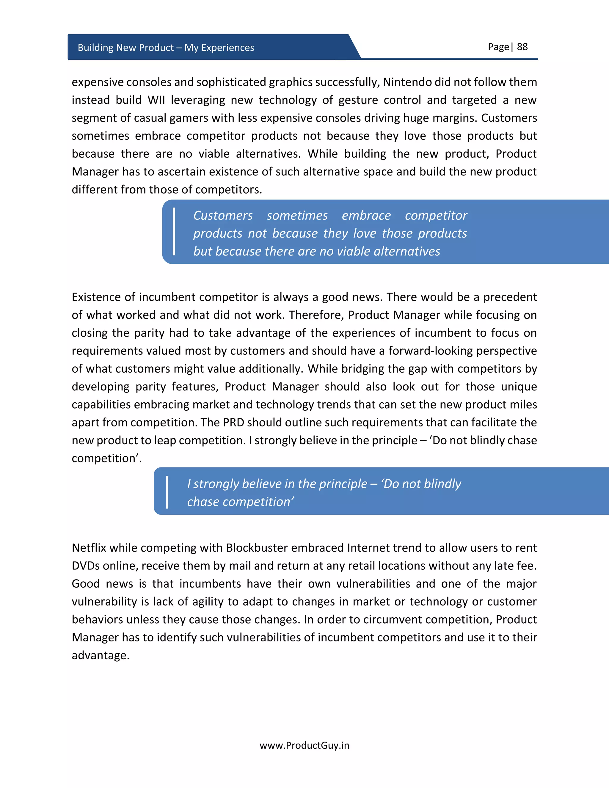 Page| 88
www.ProductGuy.in
Building New Product – My Experiences
Discovering vs Understanding requirements
Terms ‘discovering requirements’ and ‘understanding requirements’ were
interchangeably used in this entire section. Discovering requirements refers to the
process of identifying needs that customers did not recognize yet. There are always needs
that customer do not recognize but Product Manager has the responsibility to spot those
needs while building the new product by observing customers in their natural habitat and
developing a thorough understanding of customer business environment. I refer to
identification process of those needs and translating those needs into requirements as
discovering requirements. On the other hand, understanding requirements are
identification of needs recognized by target customers. Product Manager understands
those needs by explicitly talking with customers and the thumb rule that I follow for
understanding requirements is ‘Never ask customers what they need, always always
always ask why they need’.
Discovery of customer focused needs
Product Manager should be all ears while talking with prospective customers of the new
product to grasp their business challenges and pain points. ‘Listen to your customers’ is
an age old adage that is followed by every business and I am not advocating doing
anything differently. I am just trying to emphasize that Product Manager should both
listen and understand customer needs, but (s)he does not let customers decide contents
of the new product. What I precisely meant is that Product Manager should not let
customers dictate what functionality to develop in version 1.0 or subsequent releases. I,
instead Product Manager will let customers focus on their business challenges (needs)
and Product Manager in collaboration with engineering team should derive an optimal
solution that would address business challenges of customers. Otherwise, customers do
not think twice to dump the product that contains exactly what they asked for in favor of
the product that optimally addresses their business challenges (needs). Even in the case
of customers outlining the expected business outcome, Product Manager should
thoroughly analyze the reasons for customers proposing such outcomes.
Never ask customers what they need, always
always always ask why they need
 