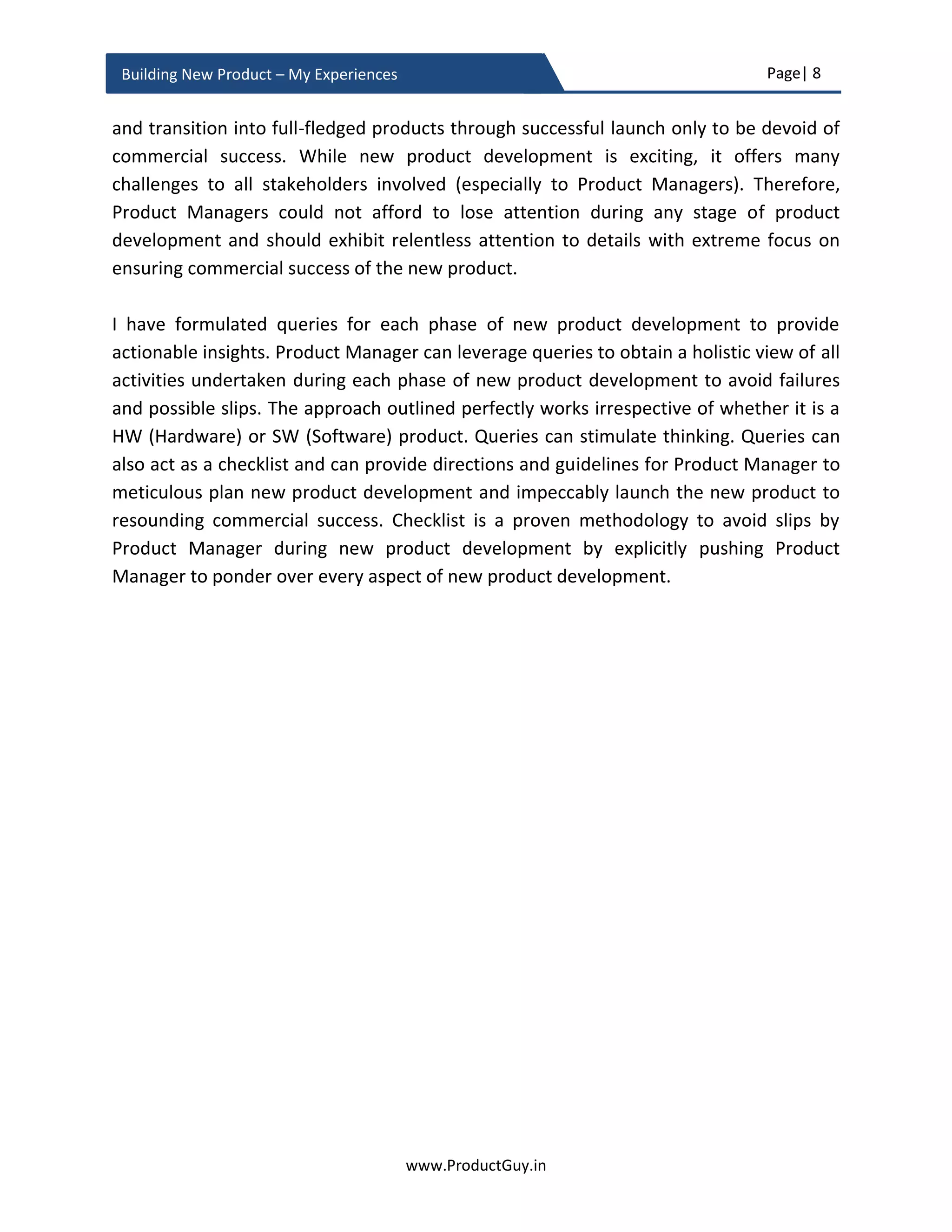 Page| 8
www.ProductGuy.in
Building New Product – My Experiences
Managers to have a thorough understanding of customers, their business environment,
and business drivers that are causing needs or problems, which in turn can help
conceptualize solutions delivering the best possible outcome. There is a dire need for
restoring the lost art of gathering customer insights. MVP bundled with customer insights
and experiments are required for validating any assumptions related to the new product
and building a visual map of how customers’ needs or problems evolve and what new
outcomes they might desire. Product Manager should learn to hit a moving target
anticipating how needs or problems change as a function of time in future. How do you
hit a moving target with an arrow, we notice the rate at which the target is moving, how
long does it take for an arrow to hit the target and accordingly predict the possible
position of the target when the arrow is released. Product Manager should do something
similar not just to understand needs and problems of today but also to predict the needs
and problems while the new product hits the market. Doing so, the new product will hit
the bull’s eye when it hits the market.
Figure 1 - Customer needs as moving targets
Why does moving targets of needs and problems affect enterprise segment alone?
A unique challenge that Product Managers encounter with enterprise products alone and
it is not applicable for consumer products is that enterprise customers’ are resistant to
frequent product upgrades because of CAPEX (Capital Expense) and OPEX (Operating
Expense), they tend to use a product for a longer period of 3-5 years (especially on-
 