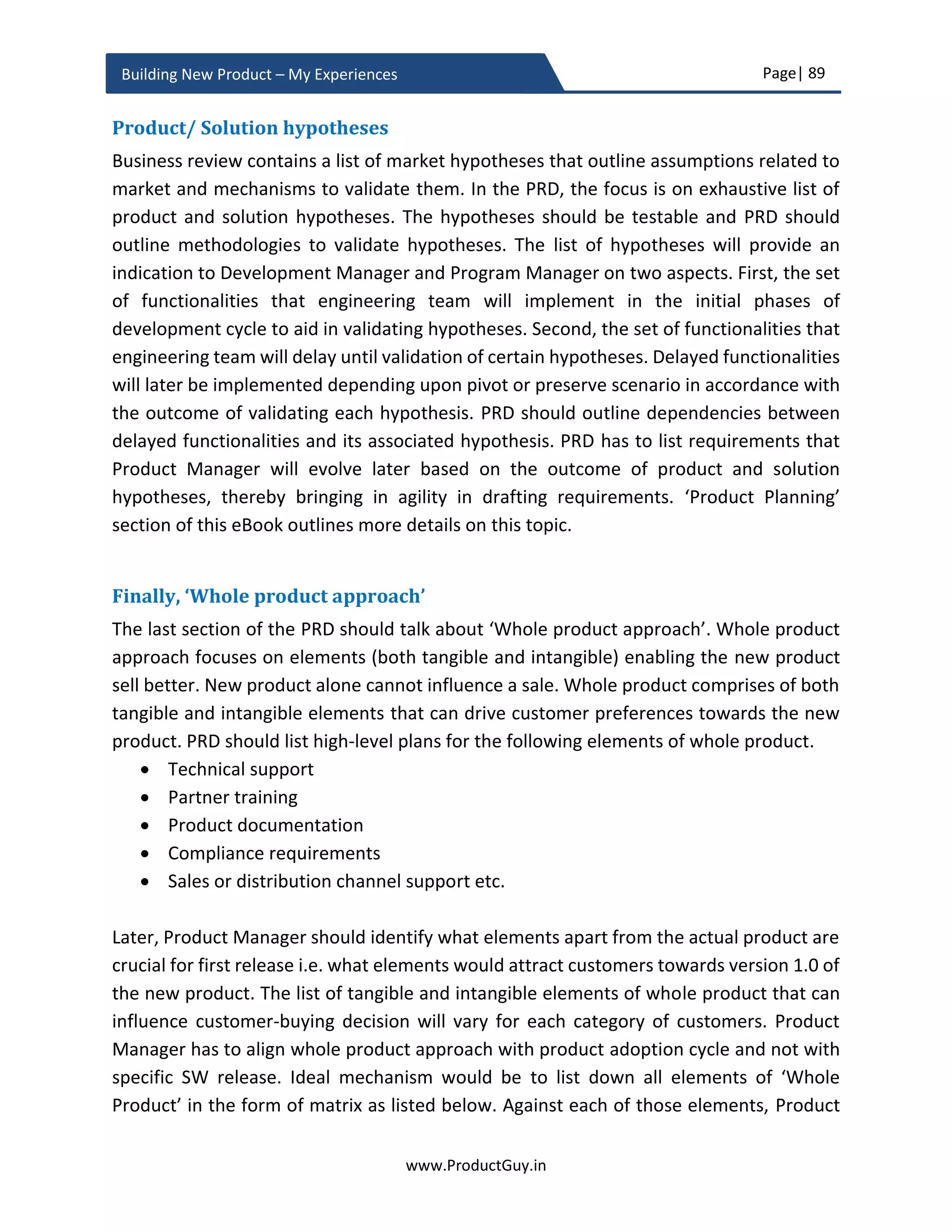 Page| 89
www.ProductGuy.in
Building New Product – My Experiences
On the related context, I want to quote the words of Henry Ford even though it is a cliché.
If I had asked people what they wanted, they
would have said faster horses.”
Ford while listening to his customers understood their innate needs of traveling quickly
from A  B. So understanding customers untold and unmet needs along with explicit
needs is critical while building the new product. Yet does listening and understanding
customer needs alone would suffice? Before I go any further let me clarify my definition
of customer focus, “CUSTOMER FOCUS embodies everything that product attempts to
understand and address unmet, untold or underserved needs of customers of an existing
product line or early adaptors of the new product”.
In short, customer focus is delivering what customers require instead of delivering what
they asked for. Sometimes the exclusive focus on customers might be a trap, it leaves
Product Manager to be very narrow and short term focused. While it is better to focus on
exclusive target segment ensuring that the new product addresses the needs of that
target segment. However, to attain long-term success Product Manager has to look
beyond the needs of the select group of customers.
Discovery of market focused needs
In several of my blog posts (@ www.ProductGuy.in), I have repeatedly stressed that most
of the customer business challenges are short term. However, both short-term and long-
term business challenges and pain points of customers should be the focal point for new
product development. The pitfalls of listening to customers and acting accordingly are
Customer focus is about delivering what
customers require instead of delivering what
they asked for
Customers do not think twice to dump the
product that contains exactly what they asked
for in favor of the product that optimally
addresses their business challenges
 