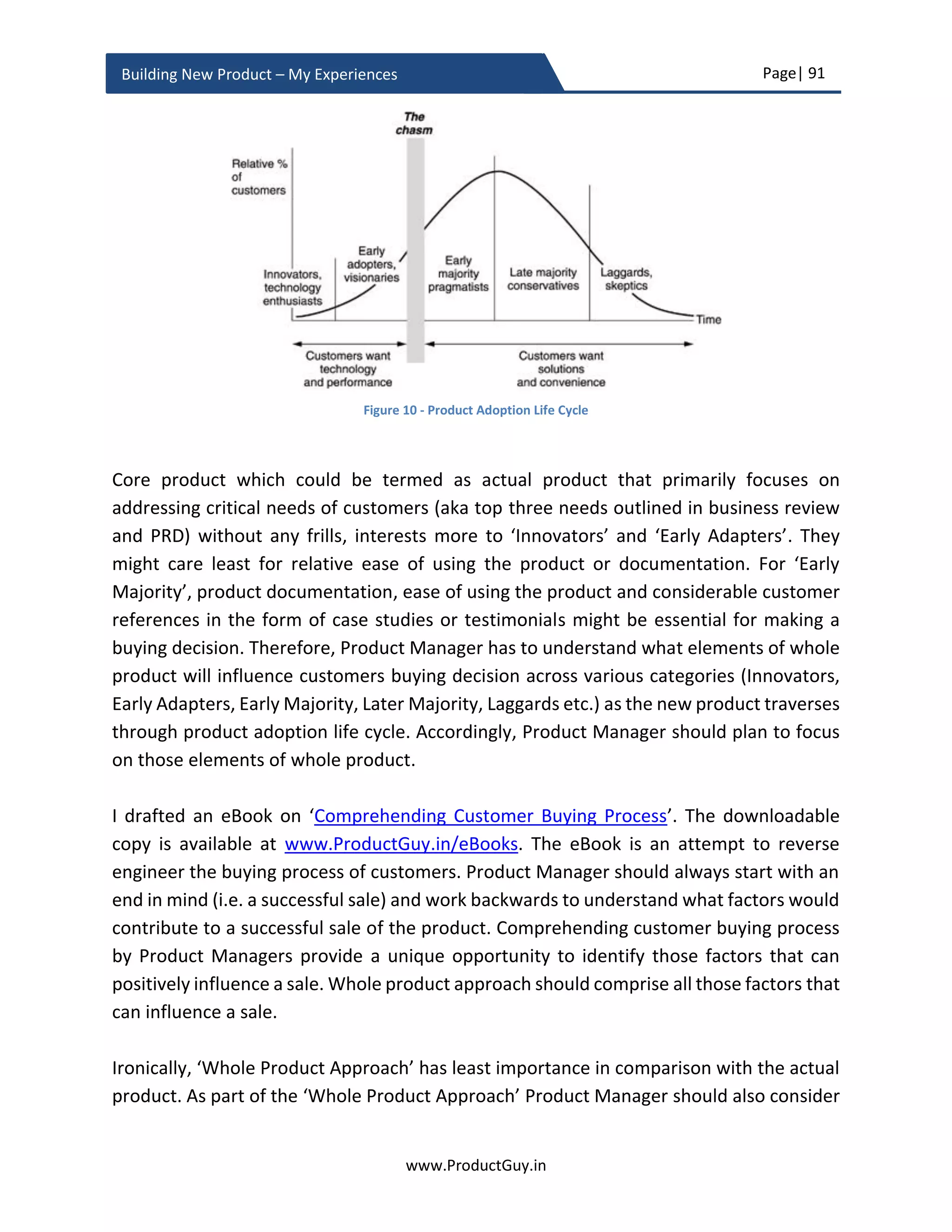 Page| 91
www.ProductGuy.in
Building New Product – My Experiences
 Attacking growth – If it is a growing market, there should be conscious effort to
identify who is contributing to the growth and lay plans to capture it?
 Capitalizing white space (aka demand generation) – Probably same product but
new use-case and new target segment, Product Manager have to look out for such
possibility. Otherwise, Product Manager has to spot customers trying to use the
product differently from its intended use and should validate the possibility of
either building a variation of the existing product or enhance the existing product
to generate additional demand for the product.
 Is there any product in the adjoining segment that has the potential to make the
new product irrelevant (what Mobiles did to Pager, what Smartphones did to
Camera and Navigation Devices) in near future? Is the new product a disruptor or
any other product(s) can potentially disrupt the new product? UBER leveraged
technology to deliver better taxi services in comparison with traditional players.
Identify or anticipate potential disruptors that have potential to displace the new
product from the market.
 Who are customers of tomorrow – There was a wider perception that Internet
Service Providers (ISPs) were primary target segment of networking devices not
until Amazon, Google, Facebook, and Microsoft started buying more networking
hardware than ISPs. Not many vendors looked at the later as potential customers.
In the case of consumer products, Product Manager can build better products by
ascertaining the buying patterns or behaviors of Millennials, who might constitute
a significant portion of the target market. Their choices might not be the same as
existing customers. While building the new product, there should be conscious
effort to understand who customers of tomorrow are.
 What are customer needs of tomorrow – Can Product Manager anticipate those
needs. Plan to build the new product not for customers of today but for customers
of tomorrow.
 Is there any new technology or trends that when not accommodated might cause
the new product to be irrelevant? For instance, the effect of virtualization
(Network Function Virtualization-NFV or Software Defined Networking-SDN) on
the physical appliances in networking industry or Impact of IoT on industrial
products. Is the new product negating all relevant trends? If so, Product Manager
is seriously jeopardizing the commercial viability of the new product.
 Is the needs addressed by the new product could be addressed in a better and
efficient manner – iPod delivers the same functionality as other MP3 player but in
a much more efficient and effective way. Is the new product several notches above
 