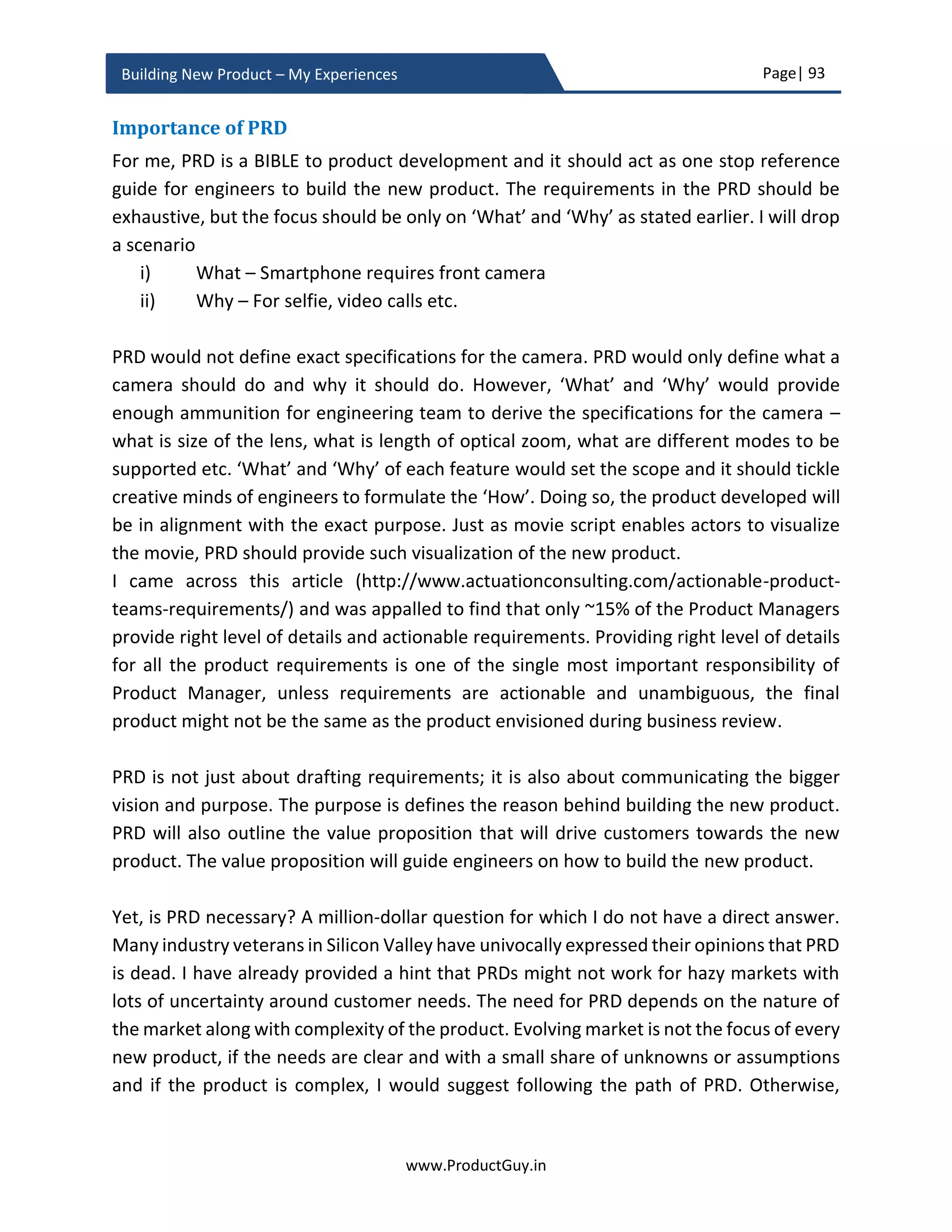 Page| 93
www.ProductGuy.in
Building New Product – My Experiences
(iii) Mobile commerce to sell directly to consumers – eliminate intermediary
agents.
 With the advent of Internet of Things (IoT) and widespread adoption of IoT
technologies to create smarter homes, what will be the impact to ISPs that
provide pipes to carry data (specifically Machine-to-Machine - M2M)? How
could ISPs monetize the data? Will ISPs soon become utility provider?
2. Customers of tomorrow
 With the potential increase in disposable income of millennials, can they be
probable target customers for real estate, luxury cars etc.? Product Manager
should ascertain whether their needs are same as existing customers.
What I have stressed so far is that certain needs will emerge and new customers will be
added to the target segment in future with changes in the economy, technology trends,
regulatory policies etc., and it is the responsibility of Product Manager to anticipate both
emerging needs and emerging customers. Later, track them in PRD. Even after FCS of the
new product, such focused efforts can help Product Manager evaluate the relevance of
the product not only in near future but also in distant future as well. Such efforts can
ensure the longevity of the product without any possibility of premature decline.
Think Bold, Think Future
Product Manager does not have to innovate needs. Product Manager along with her team
just need to innovate solutions. Problems and needs are everywhere around us, only a
few recognize them. Efficient discovery of needs will lead to an effective invention of the
new product. It is about not only consciously discovering a need but also about
understanding and anticipating how technology trends and advancements will further
alter both need and customer behaviors to ensure that the new product can address
needs of tomorrow as well. There are two possible approaches to address future needs
or tomorrow’s needs. Product Manager can discover needs and understand how they
might evolve further with the evolution of technology, the evolution of customer
behaviors etc. Product Manager building a consumer product can understand the impact
of IoT, home automation on customer behaviors that will determine how customers will
embrace the new product. Otherwise, Product Manager can just think bold to conceive a
10x idea unconstrained by the evolution of customer behaviors and technologies and
unconstrained by existing benchmarks. In the former case, Product Manager is conscious
 