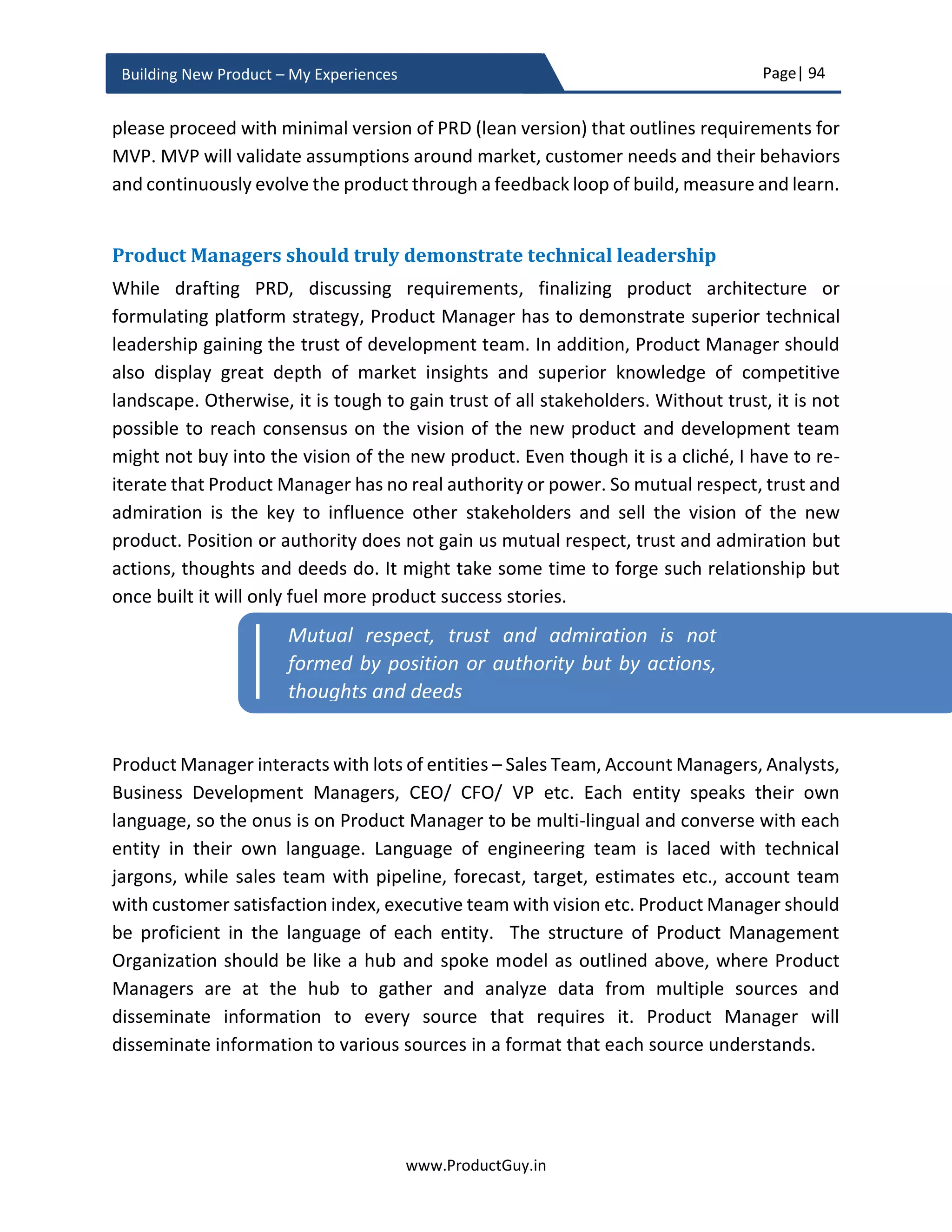 Page| 94
www.ProductGuy.in
Building New Product – My Experiences
about technology trends and evolving customer behaviors, (s)he is diligently building the
product in alignment with those changes. In the latter case, Product Manager is at the
forefront of defining a trend and triggering a change in customer behaviors through his
10x product idea.
What great visionaries like those that Steve Jobs and Elon Musk did were the later. They
did think boldly unconstrained by technology or customer behaviors. Apple started
building iPod after Steve Jobs identified the need to put 1,000 songs in a device. The idea
of stacking 1,000 songs in a device was definitely futuristic and bold thinking while Steve
Jobs conceptualized it. The new product built upon a foundation of the product idea that
is unconstrained by any limitation will define how technologies and customer behaviors
evolve. The new product built so will not be a by-product of how technologies or customer
behaviors evolve, the new product will rather steer the evolution of technology and
change in customer behaviors.
To build a great product, think ahead, think future. More importantly, think bold. When
Product Manager thinks bold, the needs or problems that (s)he intends to address will
neither be constrained by customer behaviors of today and technologies of today nor by
how customer behaviors and technologies will evolve tomorrow. Doing so, new product
ideas become revolutionary shaping the evolution of technologies and customers’ needs
and disrupting the entire market creating a new normal. When Steve Jobs thought about
the problem of stacking 1,000 songs in a device, he was not constrained by whether any
existing technology can store so many songs in a small form factor. Instead, his idea would
have driven the evolution of such technology. Elon Musk idea of building Solar City is
unconstrained by existing technologies. Rather his vision is driving the evolution of solar
technology and driving the changes in customer behaviors towards electric cars.
Visionaries such as Steve Jobs, Elon Musk defied every existing benchmark and analyst
prediction about the future to unfold the new vision of the world that does not exist yet.
Efficient discovery of needs will lead to an
effective invention of the new product
To build a great product, think ahead, think
future. More importantly, think bold
 