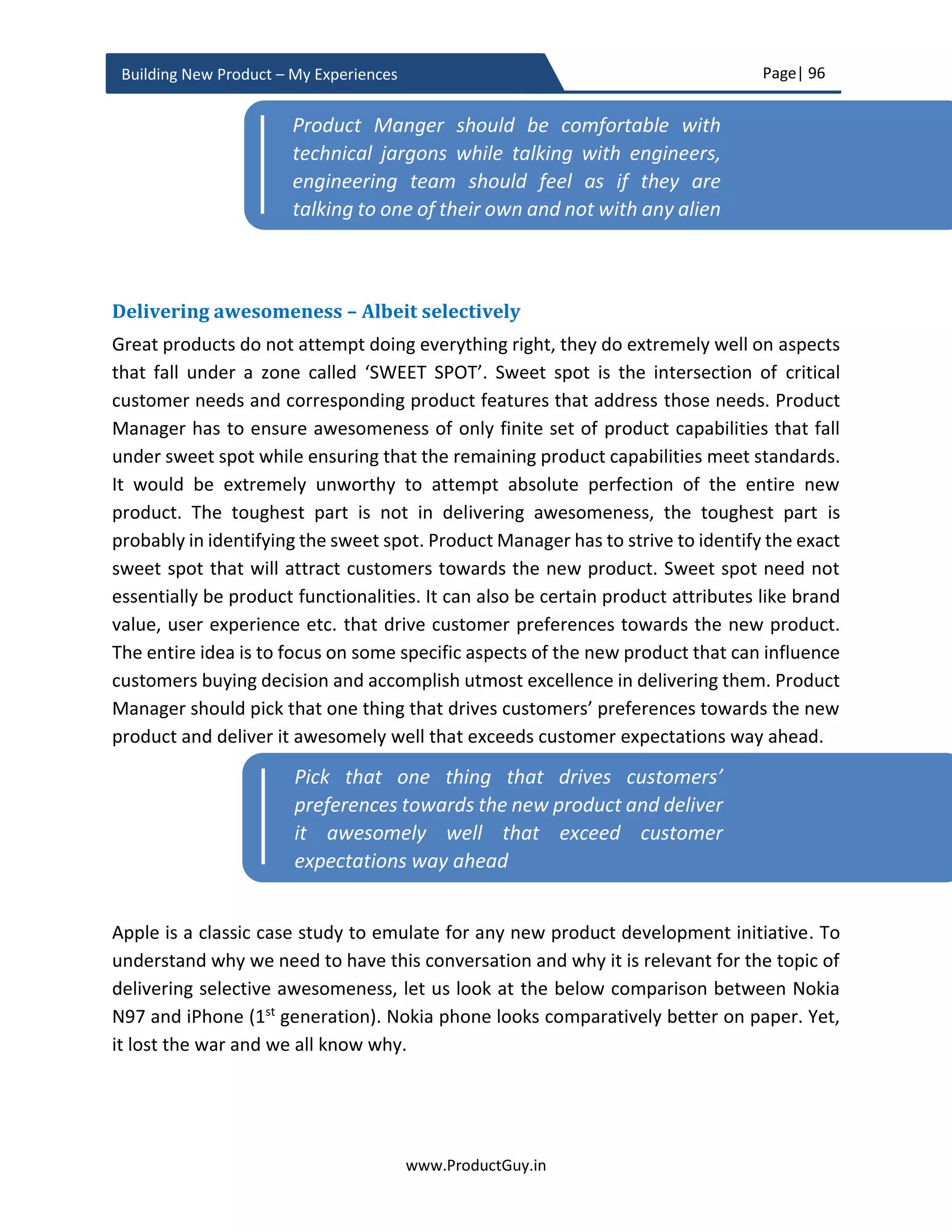 Page| 96
www.ProductGuy.in
Building New Product – My Experiences
Setting priorities for each product requirement will help in decision making while
determining trade-off among various elements like release timelines, product cost,
product attributes, product requirements etc. There will always be conflicting priorities
such as early TTM of product packed with tons of functionalities. Here comes the topic of
minimum valuable product that could still fetch revenues forecasted in ROI calculations
while targeting early TTM. PRD should appropriately tag all requirements that constitute
minimum valuable product. Minimum viable product constitutes a minimal set of
requirements essential for early adapters to use the product. Product Managers use a
minimum viable product to validate the ability of the product to address customer needs
and evaluate the desirability of customers to use the product. I will elaborate about the
minimum viable product in product planning, but the ultimate idea is to evolve from
minimum viable product to minimum valuable product that customers readily embrace.
In case of building the new product to existing product line, I would insist on putting
emphasis on the following items as well
 What set of functionalities of the existing product line will be inherited by the new
product?
 What set of inherited functionalities will be altered to increase the scope, make it
simple, or make it better usable?
 What are the drawbacks or inefficiencies of existing product line either eliminated
or improved in the new product?
 What are the synergies between existing products and the new product within the
same product line?
Delivering synergies between old and new products
It is necessary to list down synergies between old and new product. If the new product is
an extension of an existing product line and even though built upon a new platform,
Product Managers should outline if there is a need for any synergies between existing
products and new product within the same product line. Undeniably, a majority of target
customers for the new product would be existing customers of older products and it is
crucial to take their inputs, requirements, and needs into consideration. All the existing
customers invariably will look for easy migration options from any existing product to the
new product with little or no switching costs. Moreover, none of the customers would be
willing to invest heavily in learning the new product, so the learning curve should be
minimal. Product Manager has to capture those requirements in the PRD. Later during
 