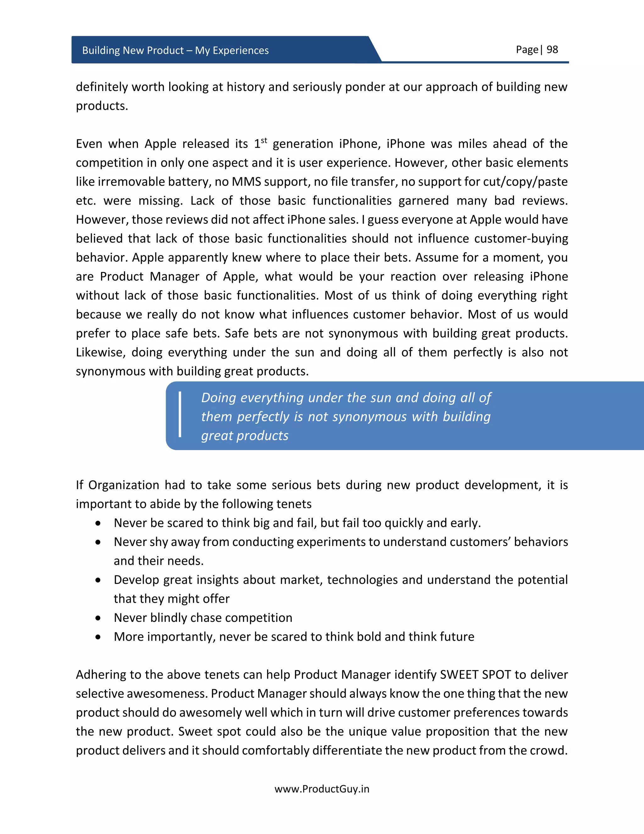 Page| 98
www.ProductGuy.in
Building New Product – My Experiences
and learn new development methodology. The channel to sell older products might have
worked earlier but if millennials are the target segment for the new product, then the
new product sales should happen through new channels that can attract millennials.
Unlearning and relearning are the crucial elements during new product development.
While unlearning can help challenge the status quo to break new grounds, relearning can
help optimize and refine existing way of doing things.
Hazy Market – Obscure product requirements
New products conceived in alignment with certain emerging trends or emerging
technologies such as Network Function Virtualization, IoT, Big Data etc. does not often
accompany with precise requirements. Most of such trends will be in a hype cycle,
associated technologies are just evolving and the market needs are not very clear.
Therefore, it is not viable to define a clear path for new products built along emerging
trends. The needs evolve, so do technologies. In such volatile environment, drafting a
detailed PRD might not be possible. Product Managers can at least provide minimalistic
requirements to build an MVP (minimum viable product) whose purpose is the exclusive
validation of market, product and solution hypotheses. The requirements can further
evolve based on the outcome of MVP validation. Product Manager has to exclusively
focus on building the MVP version quickly, validate it quickly, fail quickly and learn quickly
to validate all assumptions. The hypotheses are not restricted to hazy markets alone, even
in the case of markets with absolute clarity of requirements there would still be certain
hypotheses that require validation. However, the number of hypotheses in both the cases
will vary in quantity and associated risks.
Catch-up conundrum – Don’t blindly chase competition
‘Catch-up conundrum’ applies while conceptualizing a new product to counter incumbent
competitor. In an effort to counter competition to match abilities of an incumbent
product, Product Manager often decides to build the new product to bridge the parity
with competitor product(s) in its current state. Seldom does Product Manager realize that
while the development of the new product progresses to match the capabilities of
competition, competitors will also evolve their product not allowing any room to close
the gap.
 
