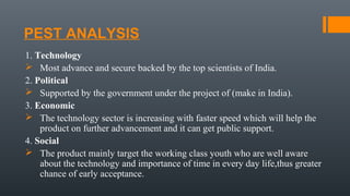 PEST ANALYSIS
1. Technology
 Most advance and secure backed by the top scientists of India.
2. Political
 Supported by the government under the project of (make in India).
3. Economic
 The technology sector is increasing with faster speed which will help the
product on further advancement and it can get public support.
4. Social
 The product mainly target the working class youth who are well aware
about the technology and importance of time in every day life,thus greater
chance of early acceptance.
 