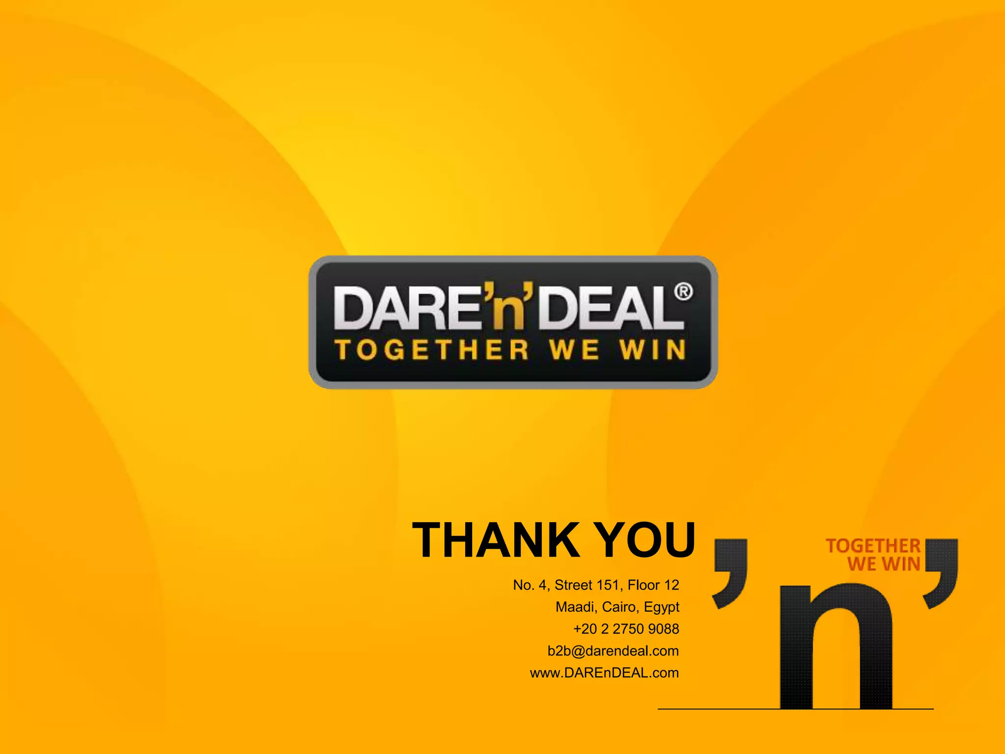 THANK YOU
                       No. 4, Street 151, Floor 12
                             Maadi, Cairo, Egypt
                                +20 2 2750 9088
                            b2b@darendeal.com
                         www.DAREnDEAL.com



www.DAREnDEAL.com                                    11
 