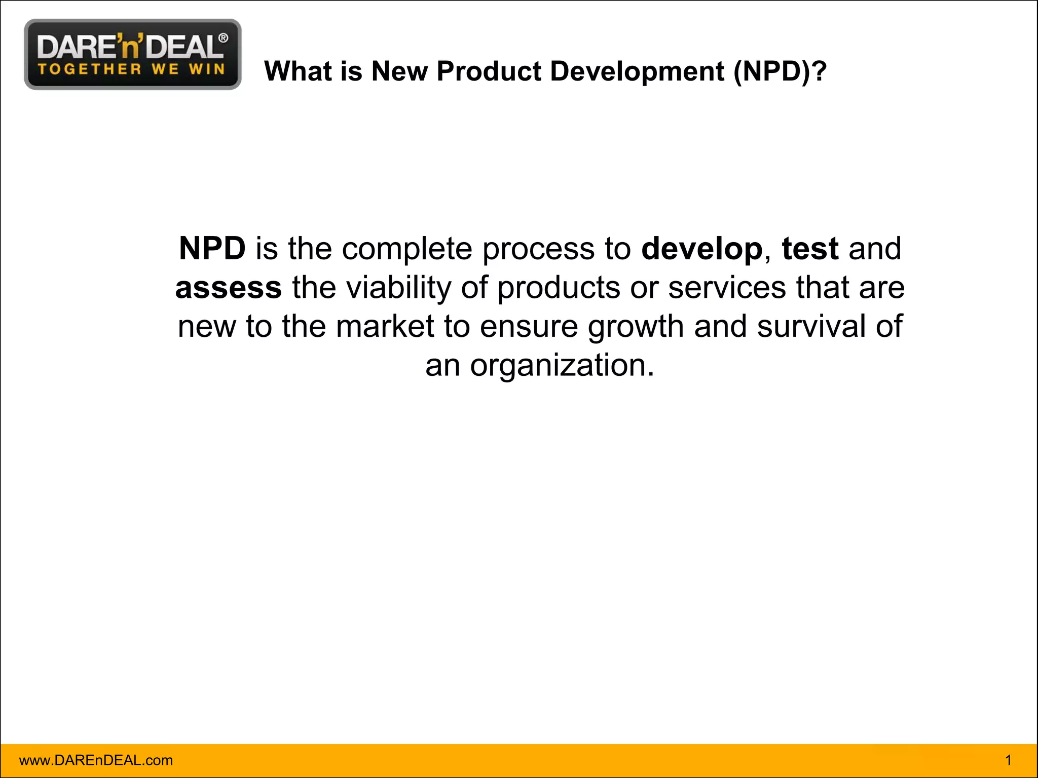 What is New Product Development (NPD)?




                    NPD is the complete process to develop, test and
                    assess the viability of products or services that are
                    new to the market to ensure growth and survival of
                                      an organization.




www.DAREnDEAL.com                                                           1
 