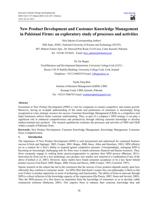 Innovative Systems Design and Engineering
ISSN 2222-1727 (Paper) ISSN 2222-2871 (Online)
Vol.4, No.14, 2013

www.iiste.org

New Product Development and Customer Knowledge Management
in Pakistani Firms: an exploratory study of processes and activities
Hira Sakrani (Corresponding Author)
IME Dept., PNEC, National University of Science and Technology (NUST)
407, Mehran Estates Apts., Dr. Dawood Pota Road, Civil Lines, Cantt, Karachi, Pakistan
Tel: +92346-3555643 Email: hira_sakrani@hotmail.com
Dr. Joe Bogue
Food Business and Development Department, University College Cork (UCC)
Room 2.30, O' Rahilly Building, University College Cork, Cork, Ireland
Telephone: +353 214902355 Email: J.Bogue@ucc.ie
Tooba Tariq Butt
Institute of Business Management (IoBM), CBM
Korangi Creek, CBM, Karachi, Pakistan
Tel: +92333-3046743 Email: toobatariqbutt@gmail.com
Abstract
Investment in New Product Development (NPD) is vital for companies to remain competitive and sustain growth.
Moreover, having an in-depth understanding of the needs and preferences of customers is increasingly being
recognized as a key strategic resource for success. Customer Knowledge Management (CKM) as a competitive tool
helps businesses achieve better customer understanding. Thus, as part of a company’s NPD strategy it can play a
significant role in enhanced competitiveness and productivity through utilizing customer knowledge to develop
market-oriented new products. The research qualitatively examines the processes and activities of NPD and CKM
within a sample of Pakistani firms.
Keywords: New Product Development, Customer Knowledge Management, Knowledge Management, Consumer
focus, Competitiveness.
1.

Introduction

The importance of New Product Development (NPD) is well documented and understood for continued business
success (Ulrich and Eppinger, 2005; Cooper, 2001; Bogue, 2000; Booz, Allen and Hamilton, 1982). NPD effort(s)
act as a catalyst for a firm’s ability to respond against competitive pressure. Correspondingly, managing NPD is
becoming an increasingly challenging task for firms since it entails enormous financial and human resources. Thus,
firms constantly engage in seeking better practices/approaches to optimize their NPD process (Bhuiyan, 2011).
Innovation by firms can be a new technology, new product, new market, new material or a combination of any of the
above (Cardinal et al, 2001). However, many studies have found consumer acceptance to be a key factor behind
product success (Van Kleef, 2006; Bogue, 2000; Owens and Davies, 2000; Cooper, 1993; Crawford, 1987).
Intense research on the subject has led to the conclusion that the success of new products depends mainly upon how
efficiently they conform to consumer needs. An NPD effort that doesn’t respect this core philosophy is likely to fail
even if there is product superiority in terms of technology and functionality. The ability of firms to innovate through
NPD is a direct reflection of the knowledge capacity of the organization (Du Plessis, 2007; Nesta and Saviotti, 2005).
Thus the NPD process of a firm draws its inspiration from the knowledge of consumers so as to develop viable
commercial solutions (Herkema, 2003). This requires firms to enhance their customer knowledge base and

76

 
