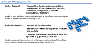 1
Market and Marketing Research
Market Research Researching the immediate competitive
environment of the marketplace, including
customers, competitors, suppliers,
distributors and retailers
Market research will give you the data you need to identify and reach your target
market at a price customers are willing to pay.
Marketing Research Includes all the above plus:
- companies and their strategies for products
and markets
- the wider environment within which the firm
operates (e.g. political, social, etc)
Marketing research is the systematic gathering, recording and analyzing of data
about problems relating to the marketing of goods and services.
 