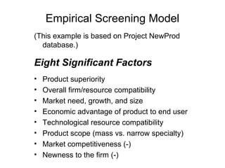 Empirical Screening Model
(This example is based on Project NewProd
  database.)

Eight Significant Factors
•   Product superiority
•   Overall firm/resource compatibility
•   Market need, growth, and size
•   Economic advantage of product to end user
•   Technological resource compatibility
•   Product scope (mass vs. narrow specialty)
•   Market competitiveness (-)
•   Newness to the firm (-)
 
