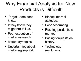 Why Financial Analysis for New
     Products is Difficult
• Target users don’t    • Biased internal
  know.                   attitudes.
• If they know they     • Poor accounting.
  might not tell us.    • Rushing products to
• Poor execution of       market.
  market research.      • Basing forecasts on
• Market dynamics.        history.
• Uncertainties about   • Technology
  marketing support.      revolutions.
 