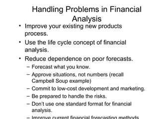 Handling Problems in Financial
              Analysis
• Improve your existing new products
  process.
• Use the life cycle concept of financial
  analysis.
• Reduce dependence on poor forecasts.
  – Forecast what you know.
  – Approve situations, not numbers (recall
    Campbell Soup example)
  – Commit to low-cost development and marketing.
  – Be prepared to handle the risks.
  – Don’t use one standard format for financial
    analysis.
 