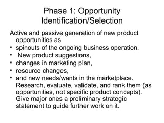Phase 1: Opportunity
          Identification/Selection
Active and passive generation of new product
  opportunities as
• spinouts of the ongoing business operation.
• New product suggestions,
• changes in marketing plan,
• resource changes,
• and new needs/wants in the marketplace.
  Research, evaluate, validate, and rank them (as
  opportunities, not specific product concepts).
  Give major ones a preliminary strategic
  statement to guide further work on it.
 