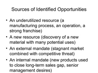 Sources of Identified Opportunities

• An underutilized resource (a
  manufacturing process, an operation, a
  strong franchise)
• A new resource (discovery of a new
  material with many potential uses)
• An external mandate (stagnant market
  combined with competitive threat)
• An internal mandate (new products used
  to close long-term sales gap, senior
  management desires)
 