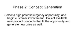 Phase 2: Concept Generation

Select a high potential/urgency opportunity, and
  begin customer involvement. Collect available
  new product concepts that fit the opportunity and
  generate new ones as well.
 