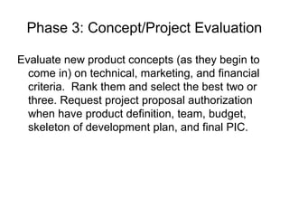 Phase 3: Concept/Project Evaluation

Evaluate new product concepts (as they begin to
  come in) on technical, marketing, and financial
  criteria. Rank them and select the best two or
  three. Request project proposal authorization
  when have product definition, team, budget,
  skeleton of development plan, and final PIC.
 