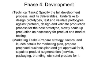 Phase 4: Development
(Technical Tasks) Specify the full development
  process, and its deliverables. Undertake to
  design prototypes, test and validate prototypes
  against protocol, design and validate production
  process for the best prototype, slowly scale up
  production as necessary for product and market
  testing.
(Marketing Tasks) Prepare strategy, tactics, and
  launch details for marketing plan, prepare
  proposed business plan and get approval for it,
  stipulate product augmentation (service,
  packaging, branding, etc.) and prepare for it.
 