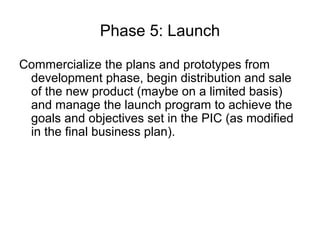 Phase 5: Launch

Commercialize the plans and prototypes from
 development phase, begin distribution and sale
 of the new product (maybe on a limited basis)
 and manage the launch program to achieve the
 goals and objectives set in the PIC (as modified
 in the final business plan).
 