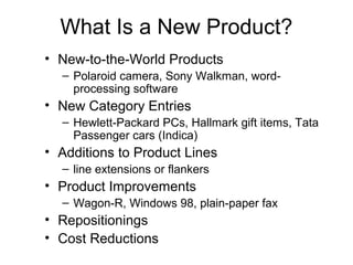 What Is a New Product?
• New-to-the-World Products
  – Polaroid camera, Sony Walkman, word-
    processing software
• New Category Entries
  – Hewlett-Packard PCs, Hallmark gift items, Tata
    Passenger cars (Indica)
• Additions to Product Lines
  – line extensions or flankers
• Product Improvements
  – Wagon-R, Windows 98, plain-paper fax
• Repositionings
• Cost Reductions
 