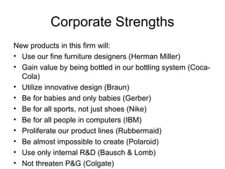 Corporate Strengths
New products in this firm will:
• Use our fine furniture designers (Herman Miller)
• Gain value by being bottled in our bottling system (Coca-
  Cola)
• Utilize innovative design (Braun)
• Be for babies and only babies (Gerber)
• Be for all sports, not just shoes (Nike)
• Be for all people in computers (IBM)
• Proliferate our product lines (Rubbermaid)
• Be almost impossible to create (Polaroid)
• Use only internal R&D (Bausch & Lomb)
• Not threaten P&G (Colgate)
 