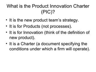 What is the Product Innovation Charter
                (PIC)?
• It is the new product team’s strategy.
• It is for Products (not processes).
• It is for Innovation (think of the definition of
  new product).
• It is a Charter (a document specifying the
  conditions under which a firm will operate).
 