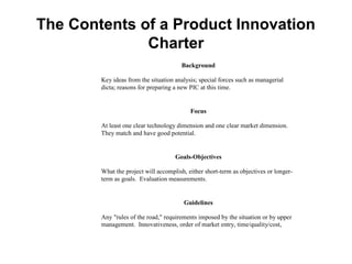 The Contents of a Product Innovation
              Charter
                                       Background

        Key ideas from the situation analysis; special forces such as managerial
        dicta; reasons for preparing a new PIC at this time.


                                           Focus

        At least one clear technology dimension and one clear market dimension.
        They match and have good potential.


                                     Goals-Objectives

        What the project will accomplish, either short-term as objectives or longer-
        term as goals. Evaluation measurements.


                                        Guidelines

        Any "rules of the road," requirements imposed by the situation or by upper
        management. Innovativeness, order of market entry, time/quality/cost,
        miscellaneous.
 