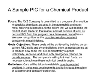 A Sample PIC for a Chemical Product

Focus: The XYZ Company is committed to a program of innovation
  in specialty chemicals, as used in the automobile and other
  metal finishing businesses, to the extent that we will become the
  market share leader in that market and will achieve at least 35
  percent ROI from that program on a three-year payout basis.
  We seek recognition as the most technically competent
  company in metal finishing.
Goals-Objectives: These goals will be achieved by building on our
  current R&D skills and by embellishing them as necessary so as
  to produce new items that are demonstrably superior
  technically, in-house, and have only emergency reliance on
  outside sources. The company is willing to invest funds, as
  necessary, to achieve these technical breakthroughs.
Guidelines: Care will be taken to establish patent-protected
  positions in these new developments and to increase the safety
  of customer and company personnel.
 