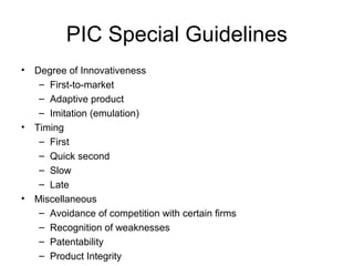 PIC Special Guidelines
• Degree of Innovativeness
   – First-to-market
   – Adaptive product
   – Imitation (emulation)
• Timing
   – First
   – Quick second
   – Slow
   – Late
• Miscellaneous
   – Avoidance of competition with certain firms
   – Recognition of weaknesses
   – Patentability
   – Product Integrity
 