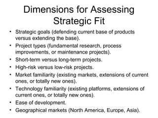 Dimensions for Assessing
           Strategic Fit
• Strategic goals (defending current base of products
  versus extending the base).
• Project types (fundamental research, process
  improvements, or maintenance projects).
• Short-term versus long-term projects.
• High-risk versus low-risk projects.
• Market familiarity (existing markets, extensions of current
  ones, or totally new ones).
• Technology familiarity (existing platforms, extensions of
  current ones, or totally new ones).
• Ease of development.
• Geographical markets (North America, Europe, Asia).
 