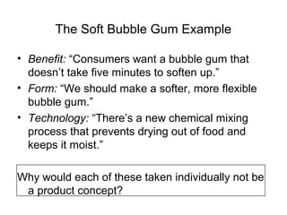 The Soft Bubble Gum Example

• Benefit: “Consumers want a bubble gum that
  doesn’t take five minutes to soften up.”
• Form: “We should make a softer, more flexible
  bubble gum.”
• Technology: “There’s a new chemical mixing
  process that prevents drying out of food and
  keeps it moist.”

Why would each of these taken individually not be
 a product concept?
 