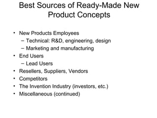 Best Sources of Ready-Made New
         Product Concepts

• New Products Employees
   – Technical: R&D, engineering, design
   – Marketing and manufacturing
• End Users
   – Lead Users
• Resellers, Suppliers, Vendors
• Competitors
• The Invention Industry (investors, etc.)
• Miscellaneous (continued)
 