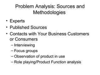 Problem Analysis: Sources and
           Methodologies
• Experts
• Published Sources
• Contacts with Your Business Customers
  or Consumers
  – Interviewing
  – Focus groups
  – Observation of product in use
  – Role playing/Product Function analysis
 