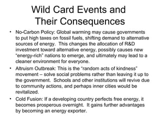 Wild Card Events and
          Their Consequences
• No-Carbon Policy: Global warming may cause governments
  to put high taxes on fossil fuels, shifting demand to alternative
  sources of energy. This changes the allocation of R&D
  investment toward alternative energy, possibly causes new
  “energy-rich” nations to emerge, and ultimately may lead to a
  cleaner environment for everyone.
• Altruism Outbreak: This is the “random acts of kindness”
  movement – solve social problems rather than leaving it up to
  the government. Schools and other institutions will revive due
  to community actions, and perhaps inner cities would be
  revitalized.
• Cold Fusion: If a developing country perfects free energy, it
  becomes prosperous overnight. It gains further advantages
  by becoming an energy exporter.
 