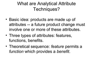 What are Analytical Attribute
             Techniques?

• Basic idea: products are made up of
  attributes -- a future product change must
  involve one or more of these attributes.
• Three types of attributes: features,
  functions, benefits.
• Theoretical sequence: feature permits a
  function which provides a benefit.
 