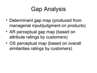 Gap Analysis
• Determinant gap map (produced from
  managerial input/judgment on products)
• AR perceptual gap map (based on
  attribute ratings by customers)
• OS perceptual map (based on overall
  similarities ratings by customers)
 