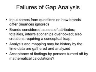 Failures of Gap Analysis
• Input comes from questions on how brands
  differ (nuances ignored)
• Brands considered as sets of attributes;
  totalities, interrelationships overlooked; also
  creations requiring a conceptual leap
• Analysis and mapping may be history by the
  time data are gathered and analyzed
• Acceptance of findings by persons turned off by
  mathematical calculations?
 