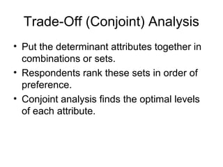 Trade-Off (Conjoint) Analysis
• Put the determinant attributes together in
  combinations or sets.
• Respondents rank these sets in order of
  preference.
• Conjoint analysis finds the optimal levels
  of each attribute.
 