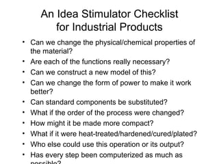 An Idea Stimulator Checklist
        for Industrial Products
• Can we change the physical/chemical properties of
  the material?
• Are each of the functions really necessary?
• Can we construct a new model of this?
• Can we change the form of power to make it work
  better?
• Can standard components be substituted?
• What if the order of the process were changed?
• How might it be made more compact?
• What if it were heat-treated/hardened/cured/plated?
• Who else could use this operation or its output?
• Has every step been computerized as much as
 