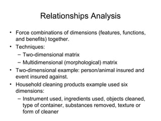 Relationships Analysis
• Force combinations of dimensions (features, functions,
  and benefits) together.
• Techniques:
   – Two-dimensional matrix
   – Multidimensional (morphological) matrix
• Two-dimensional example: person/animal insured and
  event insured against.
• Household cleaning products example used six
  dimensions:
   – Instrument used, ingredients used, objects cleaned,
     type of container, substances removed, texture or
     form of cleaner
 