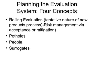 Planning the Evaluation
      System: Four Concepts
• Rolling Evaluation (tentative nature of new
  products process)-Risk management via
  acceptance or mitigation)
• Potholes
• People
• Surrogates
 