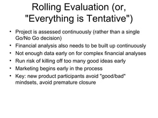 Rolling Evaluation (or,
      "Everything is Tentative")
• Project is assessed continuously (rather than a single
  Go/No Go decision)
• Financial analysis also needs to be built up continuously
• Not enough data early on for complex financial analyses
• Run risk of killing off too many good ideas early
• Marketing begins early in the process
• Key: new product participants avoid "good/bad"
  mindsets, avoid premature closure
 