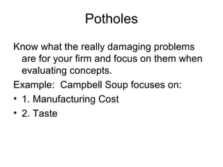 Potholes
Know what the really damaging problems
  are for your firm and focus on them when
  evaluating concepts.
Example: Campbell Soup focuses on:
• 1. Manufacturing Cost
• 2. Taste
 