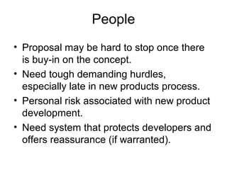 People
• Proposal may be hard to stop once there
  is buy-in on the concept.
• Need tough demanding hurdles,
  especially late in new products process.
• Personal risk associated with new product
  development.
• Need system that protects developers and
  offers reassurance (if warranted).
 
