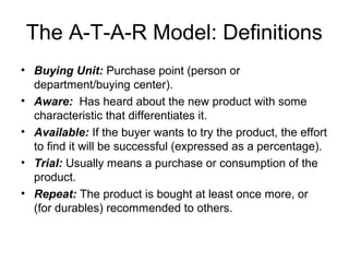 The A-T-A-R Model: Definitions
• Buying Unit: Purchase point (person or
  department/buying center).
• Aware: Has heard about the new product with some
  characteristic that differentiates it.
• Available: If the buyer wants to try the product, the effort
  to find it will be successful (expressed as a percentage).
• Trial: Usually means a purchase or consumption of the
  product.
• Repeat: The product is bought at least once more, or
  (for durables) recommended to others.
 