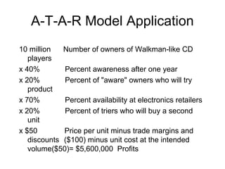 A-T-A-R Model Application
10 million   Number of owners of Walkman-like CD
   players
x 40%        Percent awareness after one year
x 20%        Percent of "aware" owners who will try
   product
x 70%        Percent availability at electronics retailers
x 20%        Percent of triers who will buy a second
   unit
x $50        Price per unit minus trade margins and
   discounts ($100) minus unit cost at the intended
   volume($50)= $5,600,000 Profits
 