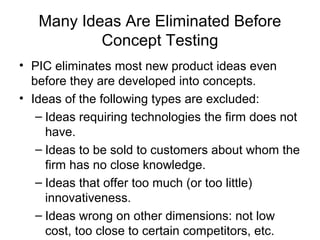 Many Ideas Are Eliminated Before
           Concept Testing
• PIC eliminates most new product ideas even
  before they are developed into concepts.
• Ideas of the following types are excluded:
   – Ideas requiring technologies the firm does not
     have.
   – Ideas to be sold to customers about whom the
     firm has no close knowledge.
   – Ideas that offer too much (or too little)
     innovativeness.
   – Ideas wrong on other dimensions: not low
     cost, too close to certain competitors, etc.
 